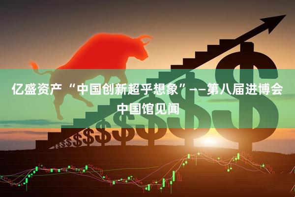 亿盛资产 “中国创新超乎想象”——第八届进博会中国馆见闻