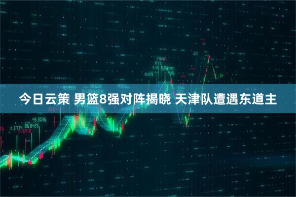 今日云策 男篮8强对阵揭晓 天津队遭遇东道主