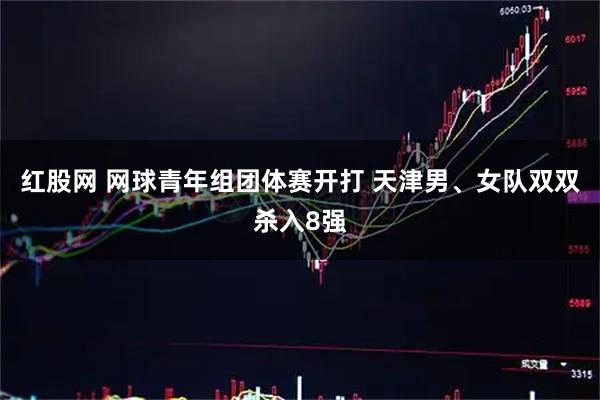 红股网 网球青年组团体赛开打 天津男、女队双双杀入8强
