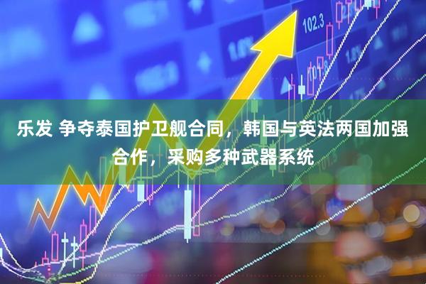 乐发 争夺泰国护卫舰合同，韩国与英法两国加强合作，采购多种武器系统