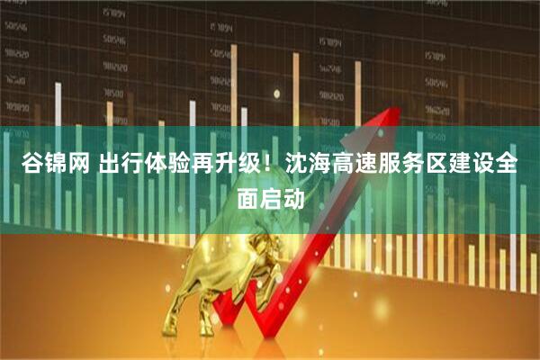 谷锦网 出行体验再升级！沈海高速服务区建设全面启动