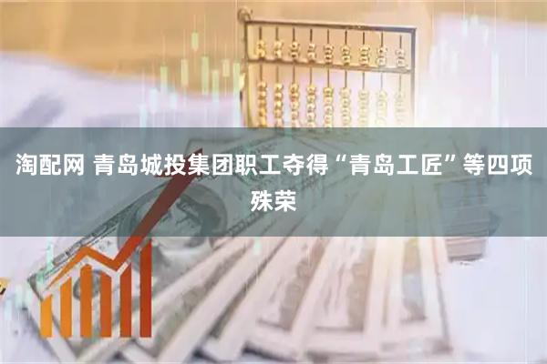 淘配网 青岛城投集团职工夺得“青岛工匠”等四项殊荣