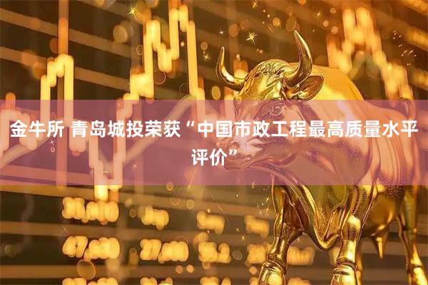 金牛所 青岛城投荣获“中国市政工程最高质量水平评价”