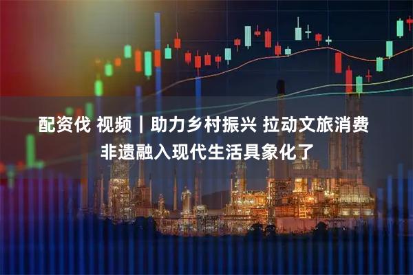 配资伐 视频｜助力乡村振兴 拉动文旅消费 非遗融入现代生活具象化了