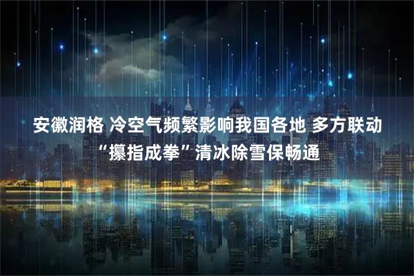 安徽润格 冷空气频繁影响我国各地 多方联动“攥指成拳”清冰除雪保畅通