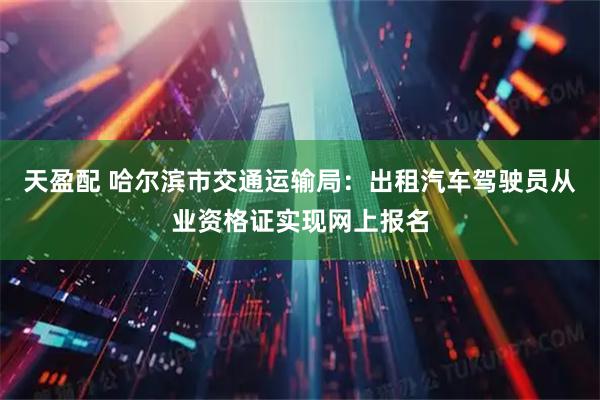 天盈配 哈尔滨市交通运输局：出租汽车驾驶员从业资格证实现网上报名