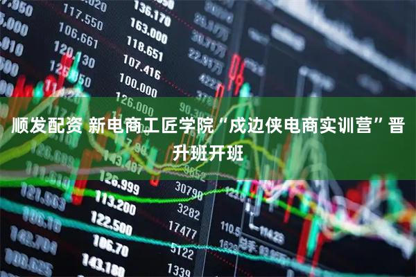 顺发配资 新电商工匠学院“戍边侠电商实训营”晋升班开班