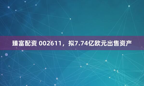 臻富配资 002611，拟7.74亿欧元出售资产