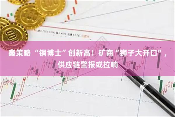 鑫策略 “铜博士”创新高！矿商“狮子大开口”，供应链警报或拉响