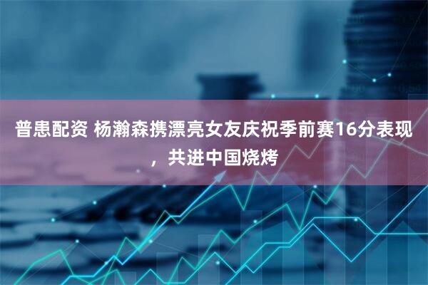 普患配资 杨瀚森携漂亮女友庆祝季前赛16分表现，共进中国烧烤