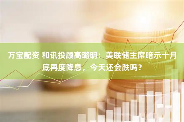 万宝配资 和讯投顾高璐明：美联储主席暗示十月底再度降息，今天还会跌吗？