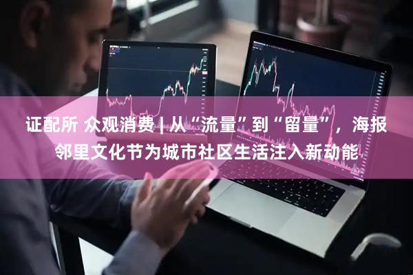 证配所 众观消费 | 从“流量”到“留量”，海报邻里文化节为城市社区生活注入新动能