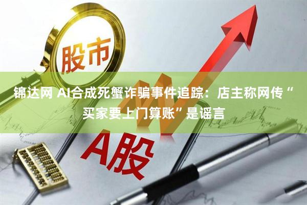 锦达网 AI合成死蟹诈骗事件追踪：店主称网传“买家要上门算账”是谣言
