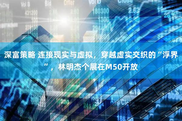 深富策略 连接现实与虚拟，穿越虚实交织的“浮界”，林明杰个展在M50开放