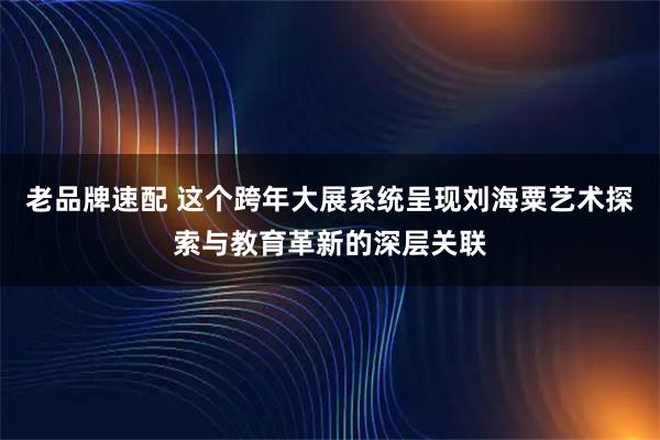 老品牌速配 这个跨年大展系统呈现刘海粟艺术探索与教育革新的深层关联