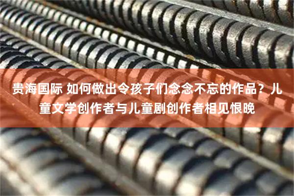 贵海国际 如何做出令孩子们念念不忘的作品？儿童文学创作者与儿童剧创作者相见恨晚