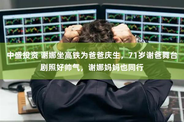 中盛投资 谢娜坐高铁为爸爸庆生，71岁谢爸舞台剧照好帅气，谢娜妈妈也同行