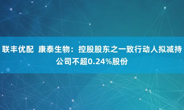 联丰优配  康泰生物：控股股东之一致行动人拟减持公司不超0.24%股份