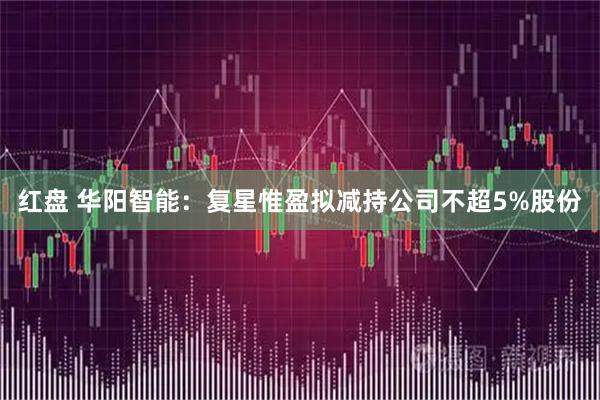 红盘 华阳智能：复星惟盈拟减持公司不超5%股份