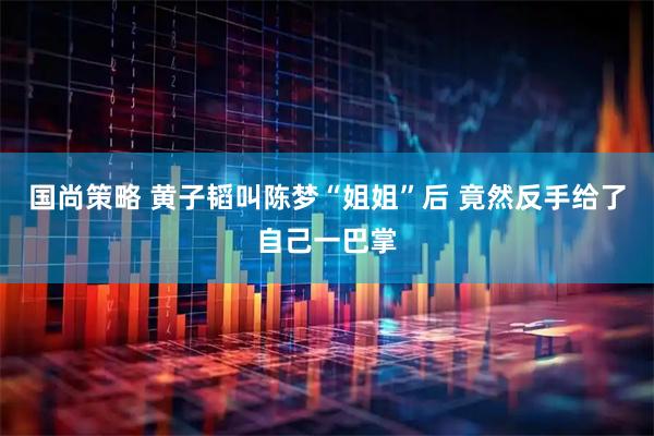 国尚策略 黄子韬叫陈梦“姐姐”后 竟然反手给了自己一巴掌