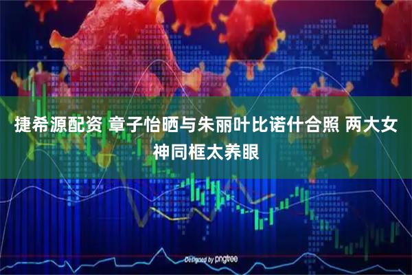 捷希源配资 章子怡晒与朱丽叶比诺什合照 两大女神同框太养眼
