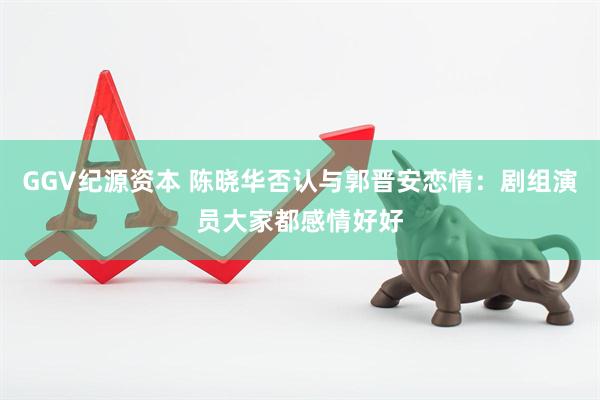 GGV纪源资本 陈晓华否认与郭晋安恋情：剧组演员大家都感情好好