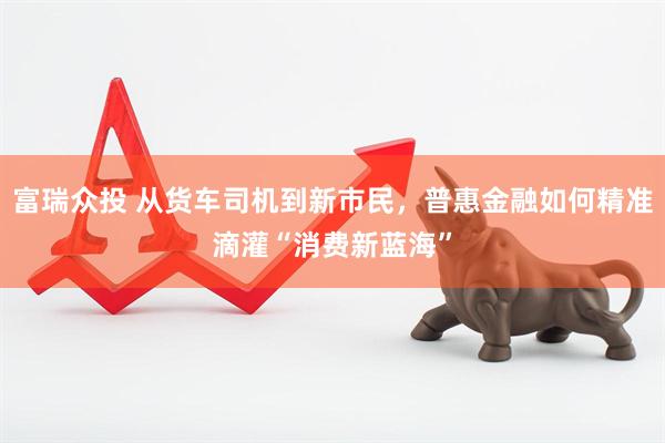 富瑞众投 从货车司机到新市民，普惠金融如何精准滴灌“消费新蓝海”