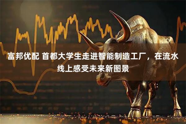 富邦优配 首都大学生走进智能制造工厂，在流水线上感受未来新图景