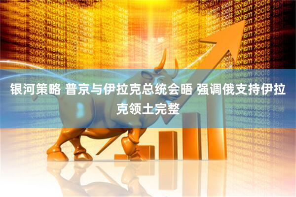 银河策略 普京与伊拉克总统会晤 强调俄支持伊拉克领土完整