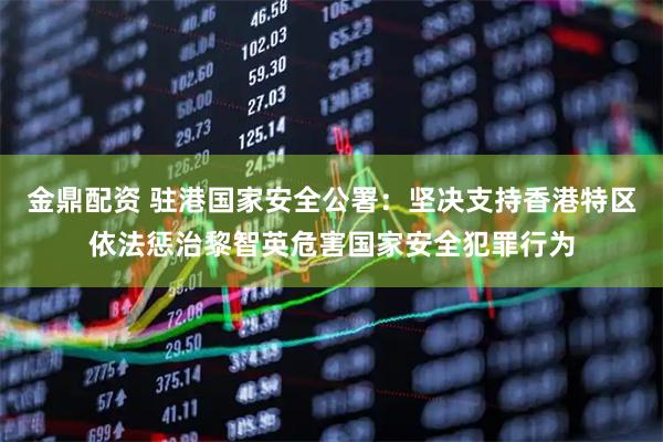 金鼎配资 驻港国家安全公署：坚决支持香港特区依法惩治黎智英危害国家安全犯罪行为