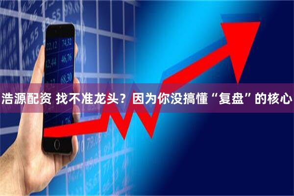 浩源配资 找不准龙头？因为你没搞懂“复盘”的核心