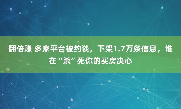 翻倍赚 多家平台被约谈，下架1.7万条信息，谁在“杀”死你的买房决心