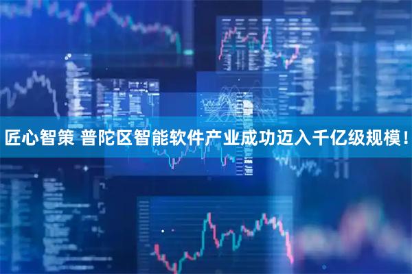 匠心智策 普陀区智能软件产业成功迈入千亿级规模！