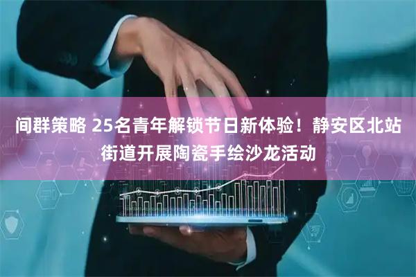 间群策略 25名青年解锁节日新体验！静安区北站街道开展陶瓷手绘沙龙活动