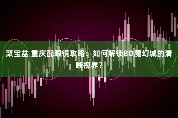 聚宝盆 重庆配眼镜攻略：如何解锁8D魔幻城的清晰视界？