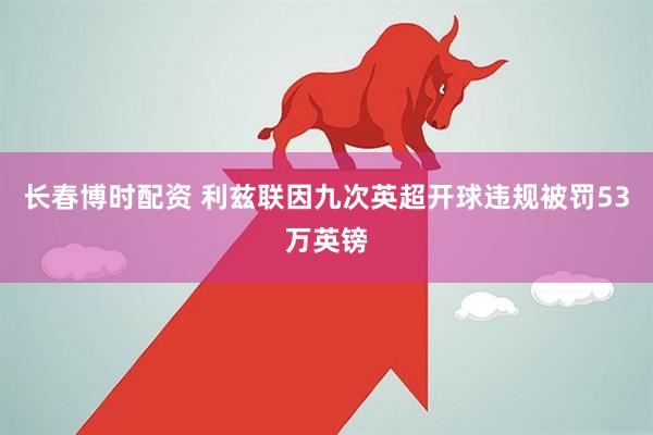 长春博时配资 利兹联因九次英超开球违规被罚53万英镑