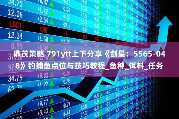 鼎茂策略 791ytt上下分享《剑星：5565-048》钓捕鱼点位与技巧教程_鱼种_饵料_任务