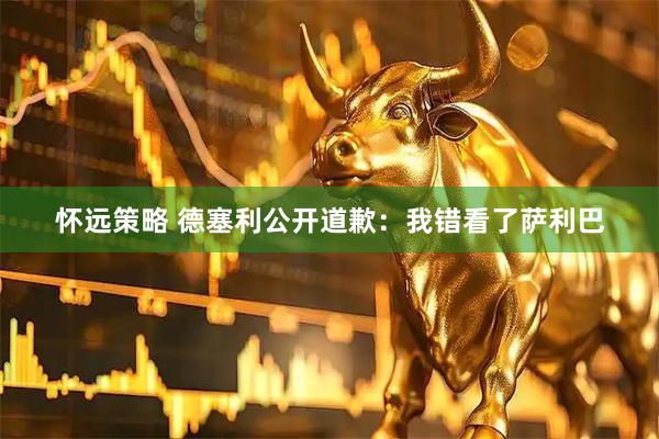 怀远策略 德塞利公开道歉：我错看了萨利巴