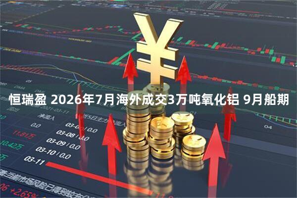 恒瑞盈 2026年7月海外成交3万吨氧化铝 9月船期